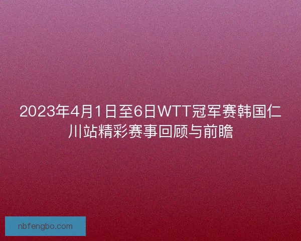 2023年4月1日至6日WTT冠军赛韩国仁川站精彩赛事回顾与前瞻 2023年4月1日至6日WTT冠军赛韩国仁川站精彩赛事回顾与前瞻