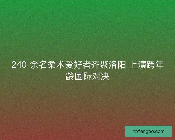 240 余名柔术爱好者齐聚洛阳 上演跨年龄国际对决