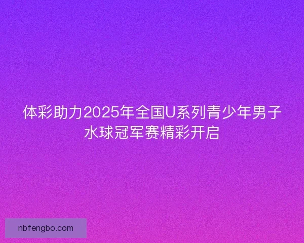 体彩助力2025年全国U系列青少年男子水球冠军赛精彩开启