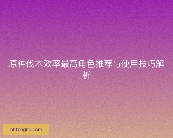 原神伐木效率最高角色推荐与使用技巧解析