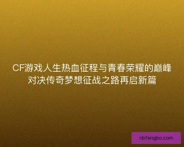 CF游戏人生热血征程与青春荣耀的巅峰对决传奇梦想征战之路再启新篇
