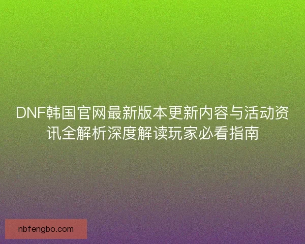 DNF韩国官网最新版本更新内容与活动资讯全解析深度解读玩家必看指南