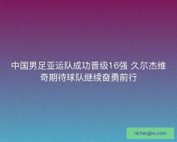 中国男足亚运队成功晋级16强 久尔杰维奇期待球队继续奋勇前行