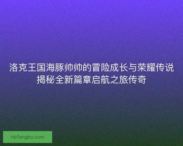 洛克王国海豚帅帅的冒险成长与荣耀传说揭秘全新篇章启航之旅传奇