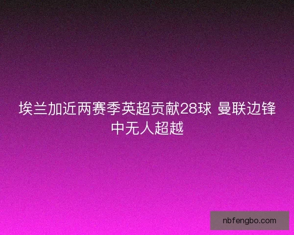 埃兰加近两赛季英超贡献28球 曼联边锋中无人超越