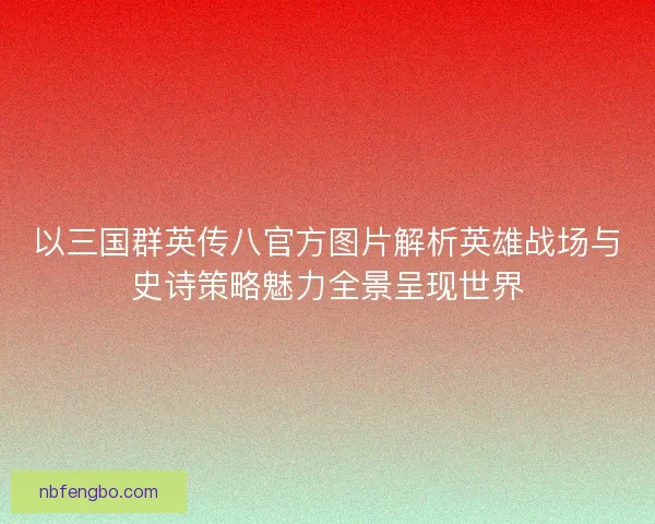 以三国群英传八官方图片解析英雄战场与史诗策略魅力全景呈现世界