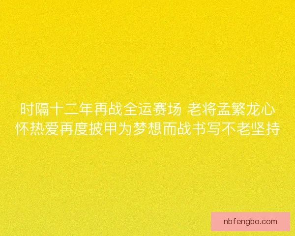 时隔十二年再战全运赛场 老将孟繁龙心怀热爱再度披甲为梦想而战书写不老坚持