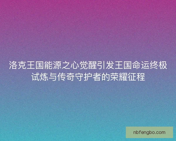 洛克王国能源之心觉醒引发王国命运终极试炼与传奇守护者的荣耀征程