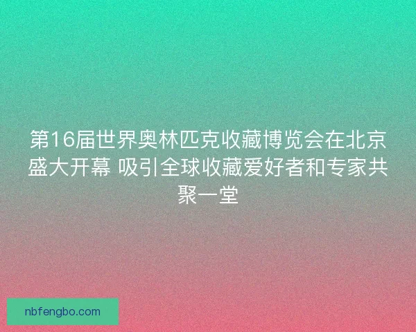 第16届世界奥林匹克收藏博览会在北京盛大开幕 吸引全球收藏爱好者和专家共聚一堂