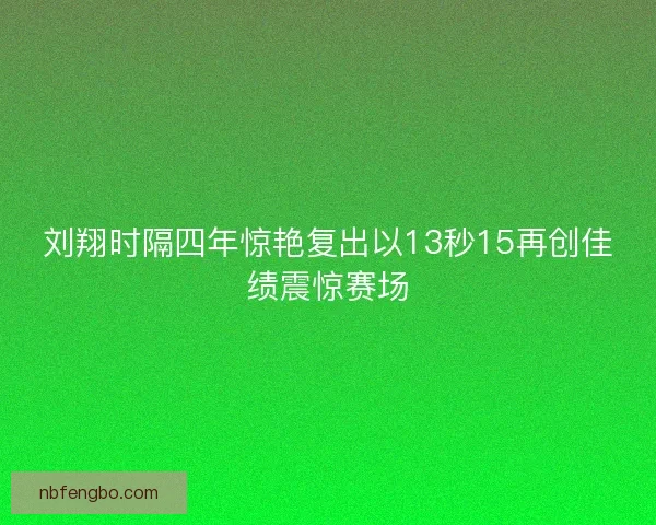 刘翔时隔四年惊艳复出以13秒15再创佳绩震惊赛场 刘翔时隔四年惊艳复出以13秒15再创佳绩震惊赛场