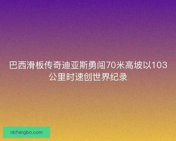 巴西滑板传奇迪亚斯勇闯70米高坡以103公里时速创世界纪录