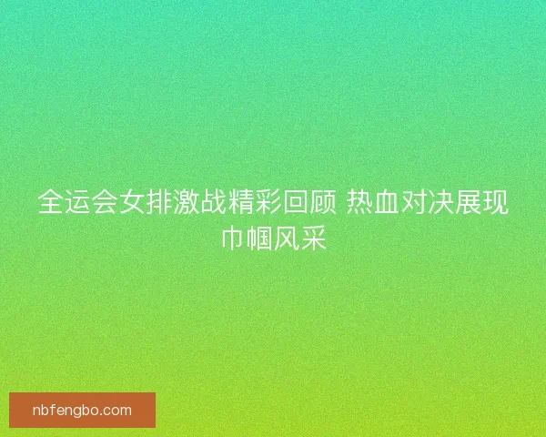 全运会女排激战精彩回顾 热血对决展现巾帼风采 全运会女排激战精彩回顾 热血对决展现巾帼风采