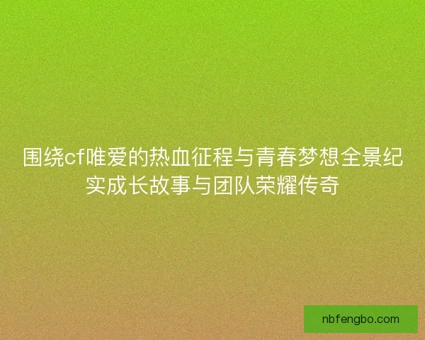 围绕cf唯爱的热血征程与青春梦想全景纪实成长故事与团队荣耀传奇