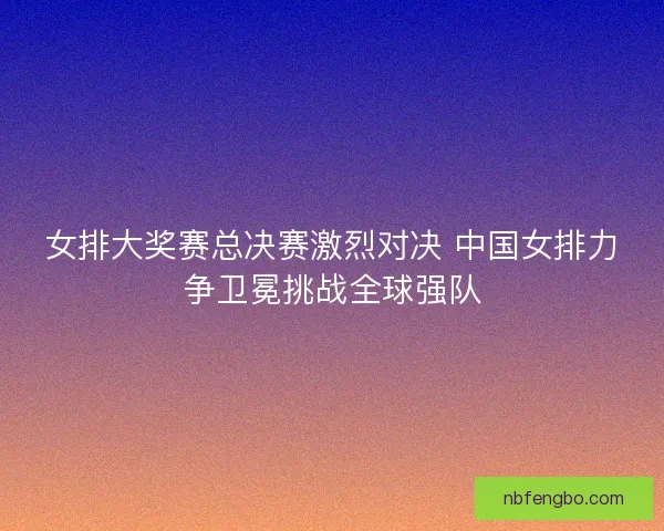 女排大奖赛总决赛激烈对决 中国女排力争卫冕挑战全球强队 女排大奖赛总决赛激烈对决 中国女排力争卫冕挑战全球强队