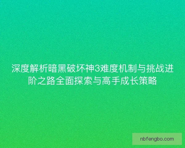 深度解析暗黑破坏神3难度机制与挑战进阶之路全面探索与高手成长策略