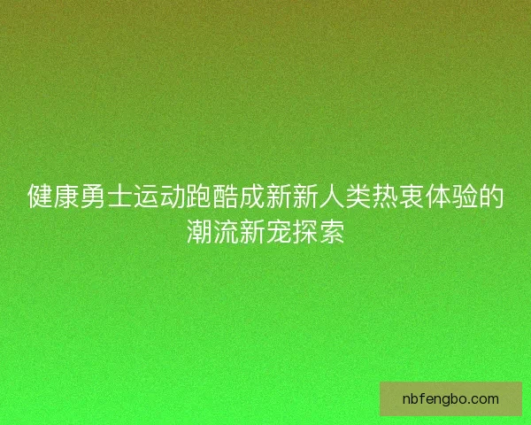 健康勇士运动跑酷成新新人类热衷体验的潮流新宠探索 健康勇士运动跑酷成新新人类热衷体验的潮流新宠探索