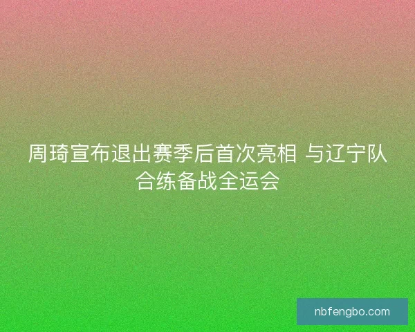 周琦宣布退出赛季后首次亮相 与辽宁队合练备战全运会