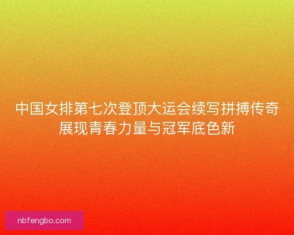 中国女排第七次登顶大运会续写拼搏传奇展现青春力量与冠军底色新