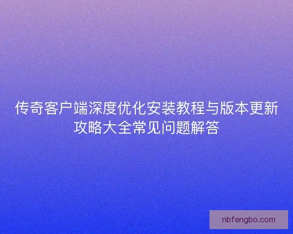 传奇客户端深度优化安装教程与版本更新攻略大全常见问题解答