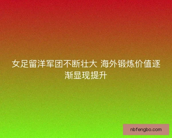 女足留洋军团不断壮大 海外锻炼价值逐渐显现提升