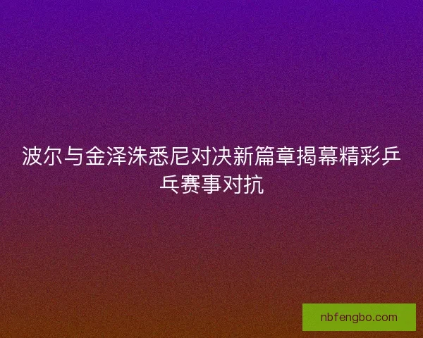 波尔与金泽洙悉尼对决新篇章揭幕精彩乒乓赛事对抗 波尔与金泽洙悉尼对决新篇章揭幕精彩乒乓赛事对抗
