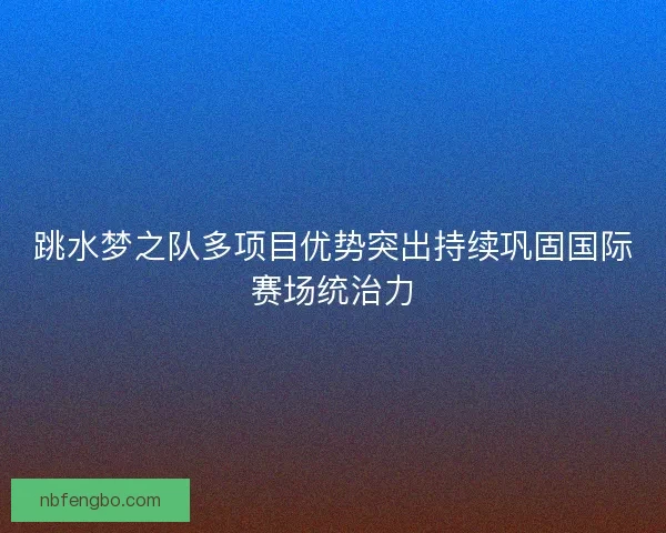 跳水梦之队多项目优势突出持续巩固国际赛场统治力 跳水梦之队多项目优势突出持续巩固国际赛场统治力