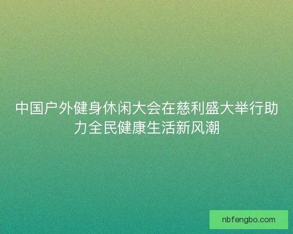 中国户外健身休闲大会在慈利盛大举行助力全民健康生活新风潮
