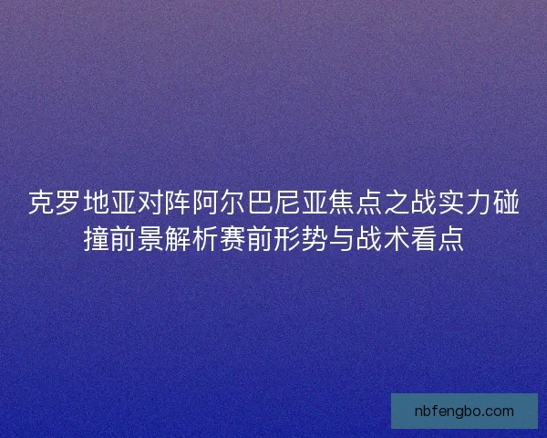 克罗地亚对阵阿尔巴尼亚焦点之战实力碰撞前景解析赛前形势与战术看点 克罗地亚对阵阿尔巴尼亚焦点之战实力碰撞前景解析赛前形势与战术看点