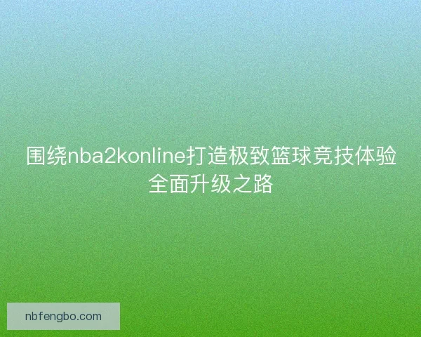 围绕nba2konline打造极致篮球竞技体验全面升级之路 围绕nba2konline打造极致篮球竞技体验全面升级之路