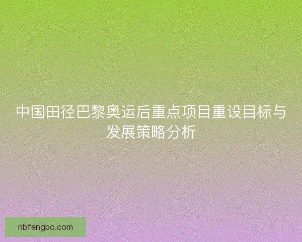 中国田径巴黎奥运后重点项目重设目标与发展策略分析 中国田径巴黎奥运后重点项目重设目标与发展策略分析
