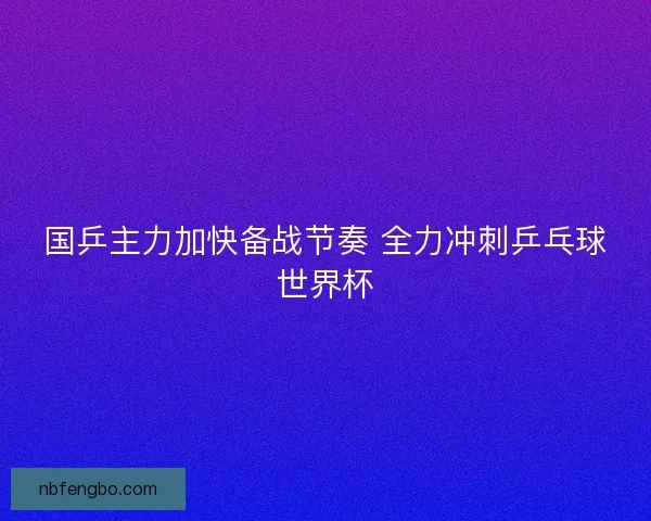 国乒主力加快备战节奏 全力冲刺乒乓球世界杯