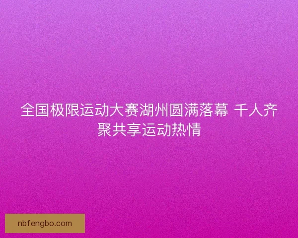 全国极限运动大赛湖州圆满落幕 千人齐聚共享运动热情 全国极限运动大赛湖州圆满落幕 千人齐聚共享运动热情