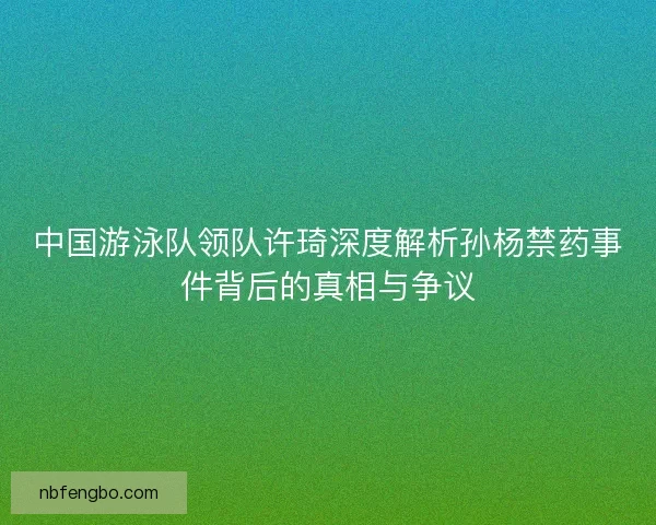 中国游泳队领队许琦深度解析孙杨禁药事件背后的真相与争议