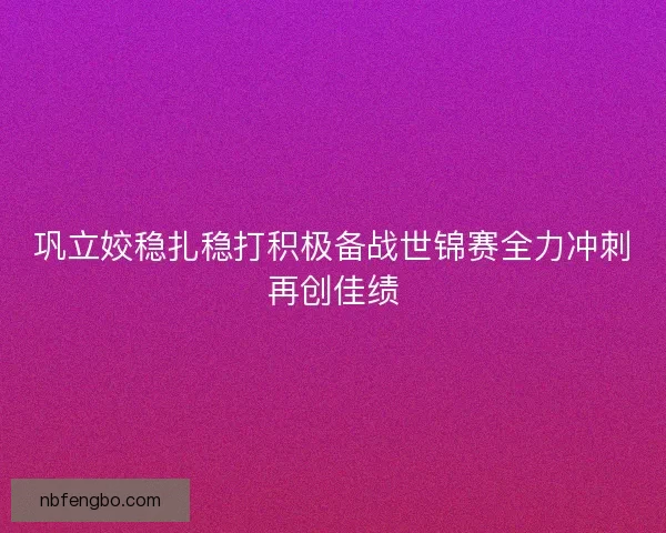 巩立姣稳扎稳打积极备战世锦赛全力冲刺再创佳绩