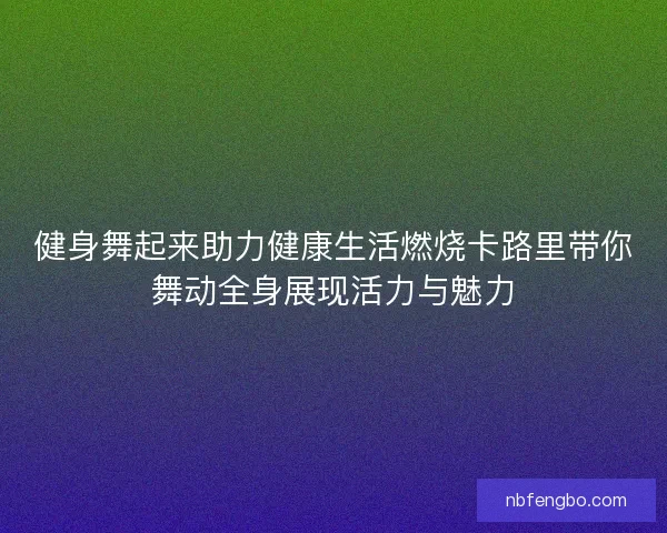 健身舞起来助力健康生活燃烧卡路里带你舞动全身展现活力与魅力 健身舞起来助力健康生活燃烧卡路里带你舞动全身展现活力与魅力