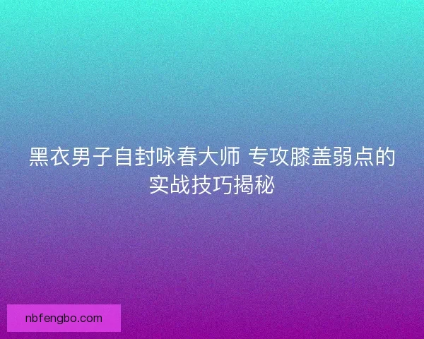 黑衣男子自封咏春大师 专攻膝盖弱点的实战技巧揭秘