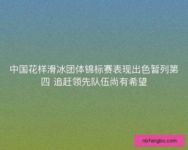 中国花样滑冰团体锦标赛表现出色暂列第四 追赶领先队伍尚有希望